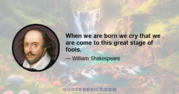 When we are born we cry that we are come to this great stage of fools.