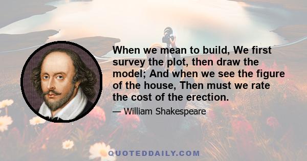 When we mean to build, We first survey the plot, then draw the model; And when we see the figure of the house, Then must we rate the cost of the erection.