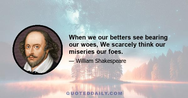 When we our betters see bearing our woes, We scarcely think our miseries our foes.