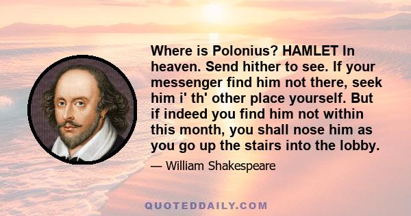 Where is Polonius? HAMLET In heaven. Send hither to see. If your messenger find him not there, seek him i' th' other place yourself. But if indeed you find him not within this month, you shall nose him as you go up the