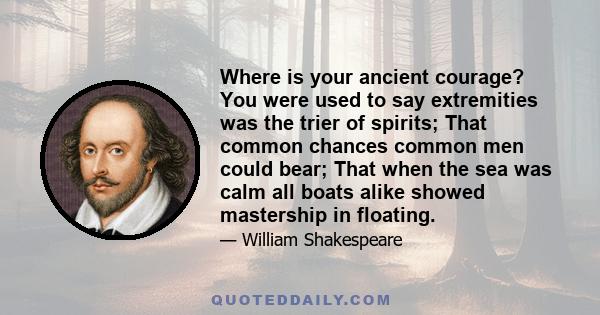 Where is your ancient courage? You were used to say extremities was the trier of spirits; That common chances common men could bear; That when the sea was calm all boats alike showed mastership in floating.