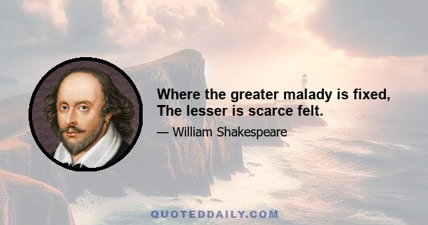 Where the greater malady is fixed, The lesser is scarce felt.