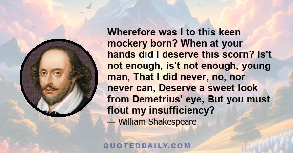 Wherefore was I to this keen mockery born? When at your hands did I deserve this scorn? Is't not enough, is't not enough, young man, That I did never, no, nor never can, Deserve a sweet look from Demetrius' eye, But you 