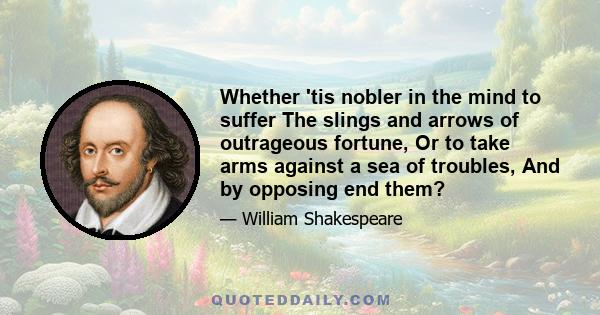 Whether 'tis nobler in the mind to suffer The slings and arrows of outrageous fortune, Or to take arms against a sea of troubles, And by opposing end them?