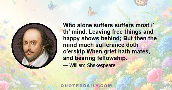 Who alone suffers suffers most i' th' mind, Leaving free things and happy shows behind; But then the mind much sufferance doth o'erskip When grief hath mates, and bearing fellowship.