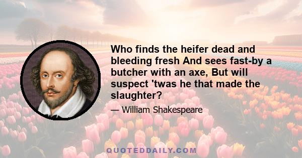 Who finds the heifer dead and bleeding fresh And sees fast-by a butcher with an axe, But will suspect 'twas he that made the slaughter?