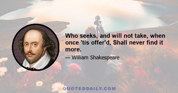 Who seeks, and will not take, when once 'tis offer'd, Shall never find it more.