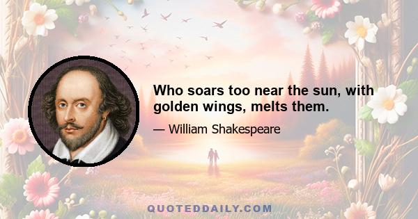 Who soars too near the sun, with golden wings, melts them.