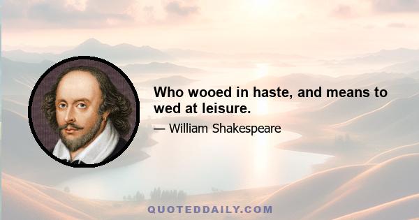 Who wooed in haste, and means to wed at leisure.