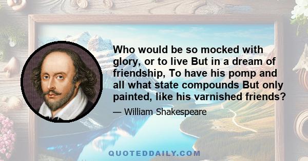 Who would be so mocked with glory, or to live But in a dream of friendship, To have his pomp and all what state compounds But only painted, like his varnished friends?