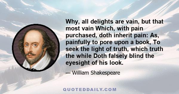 Why, all delights are vain, but that most vain Which, with pain purchased, doth inherit pain: As, painfully to pore upon a book, To seek the light of truth, which truth the while Doth falsely blind the eyesight of his