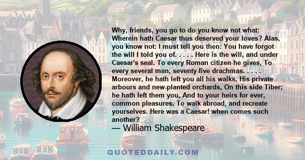 Why, friends, you go to do you know not what: Wherein hath Caesar thus deserved your loves? Alas, you know not: I must tell you then: You have forgot the will I told you of. . . . . Here is the will, and under Caesar's