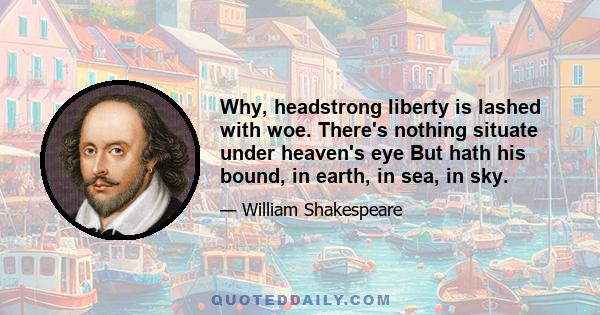 Why, headstrong liberty is lashed with woe. There's nothing situate under heaven's eye But hath his bound, in earth, in sea, in sky.