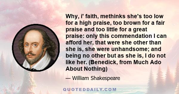 Why, i' faith, methinks she's too low for a high praise, too brown for a fair praise and too little for a great praise: only this commendation I can afford her, that were she other than she is, she were unhandsome; and