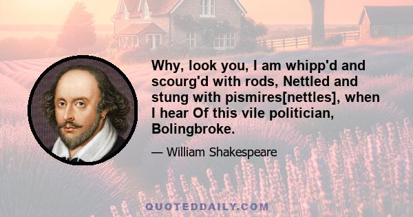 Why, look you, I am whipp'd and scourg'd with rods, Nettled and stung with pismires[nettles], when I hear Of this vile politician, Bolingbroke.