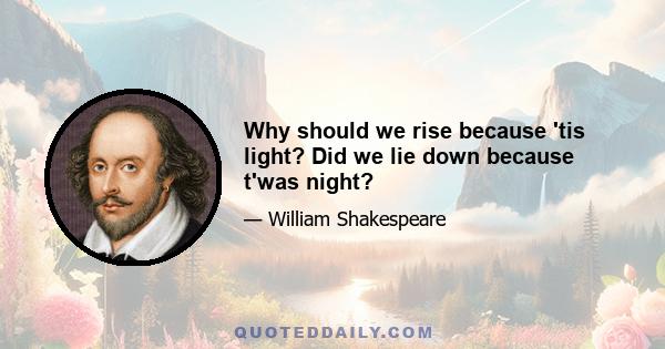 Why should we rise because 'tis light? Did we lie down because t'was night?