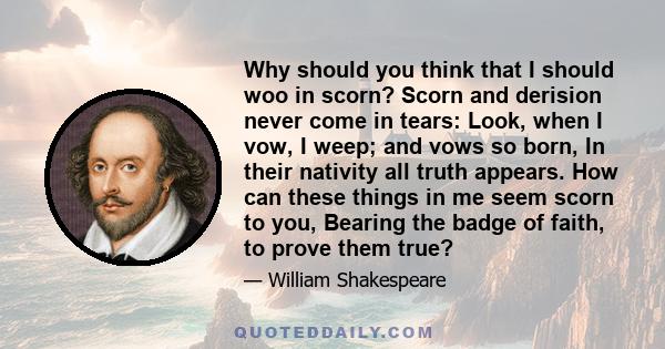 Why should you think that I should woo in scorn? Scorn and derision never come in tears: Look, when I vow, I weep; and vows so born, In their nativity all truth appears. How can these things in me seem scorn to you,