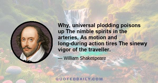 Why, universal plodding poisons up The nimble spirits in the arteries, As motion and long-during action tires The sinewy vigor of the traveller.