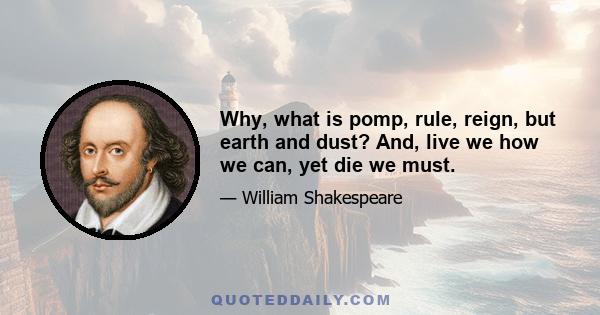 Why, what is pomp, rule, reign, but earth and dust? And, live we how we can, yet die we must.