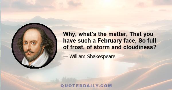 Why, what's the matter, That you have such a February face, So full of frost, of storm and cloudiness?