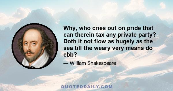 Why, who cries out on pride that can therein tax any private party? Doth it not flow as hugely as the sea till the weary very means do ebb?