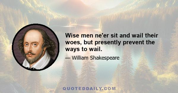 Wise men ne'er sit and wail their woes, but presently prevent the ways to wail.