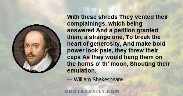 With these shreds They vented their complainings, which being answered And a petition granted them, a strange one, To break the heart of generosity, And make bold power look pale, they threw their caps As they would