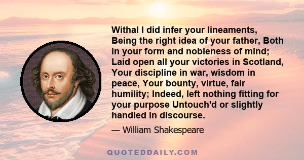 Withal I did infer your lineaments, Being the right idea of your father, Both in your form and nobleness of mind; Laid open all your victories in Scotland, Your discipline in war, wisdom in peace, Your bounty, virtue,