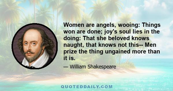 Women are angels, wooing: Things won are done; joy's soul lies in the doing: That she beloved knows naught, that knows not this-- Men prize the thing ungained more than it is.