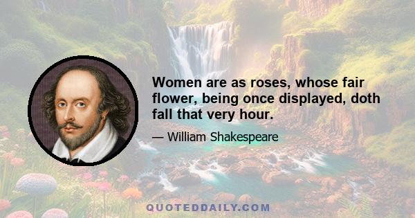 Women are as roses, whose fair flower, being once displayed, doth fall that very hour.