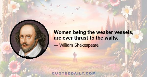 Women being the weaker vessels, are ever thrust to the walls.