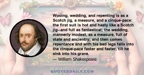 Wooing, wedding, and repenting is as a Scotch jig, a measure, and a cinque-pace: the first suit is hot and hasty like a Scotch jig--and full as fantastical; the wedding, mannerly modest, as a measure, full of state and