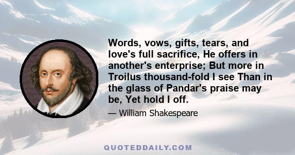 Words, vows, gifts, tears, and love's full sacrifice, He offers in another's enterprise; But more in Troilus thousand-fold I see Than in the glass of Pandar's praise may be, Yet hold I off.