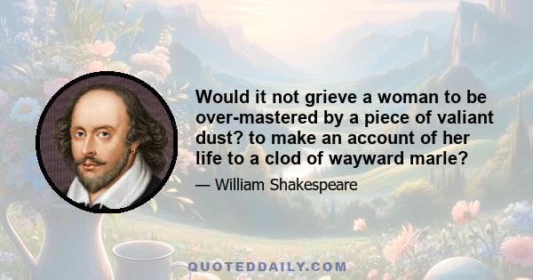 Would it not grieve a woman to be over-mastered by a piece of valiant dust? to make an account of her life to a clod of wayward marle?