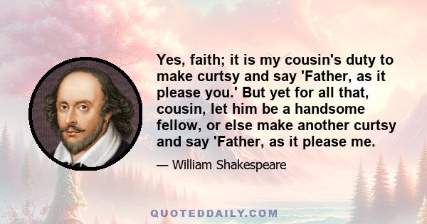 Yes, faith; it is my cousin's duty to make curtsy and say 'Father, as it please you.' But yet for all that, cousin, let him be a handsome fellow, or else make another curtsy and say 'Father, as it please me.