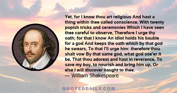 Yet, for I know thou art religious And hast a thing within thee called conscience, With twenty popish tricks and ceremonies Which I have seen thee careful to observe, Therefore I urge thy oath; for that I know An idiot