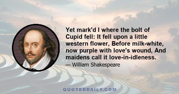 Yet mark'd I where the bolt of Cupid fell: It fell upon a little western flower, Before milk-white, now purple with love's wound, And maidens call it love-in-idleness.