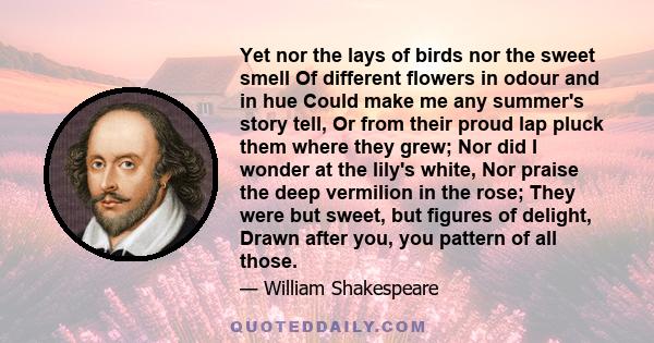 Yet nor the lays of birds nor the sweet smell Of different flowers in odour and in hue Could make me any summer's story tell, Or from their proud lap pluck them where they grew; Nor did I wonder at the lily's white, Nor 