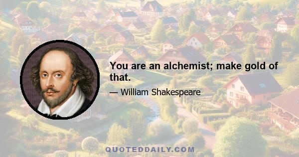 You are an alchemist; make gold of that.