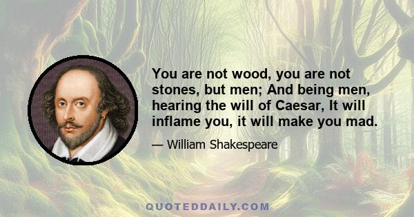 You are not wood, you are not stones, but men; And being men, hearing the will of Caesar, It will inflame you, it will make you mad.