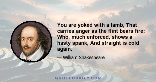 You are yoked with a lamb, That carries anger as the flint bears fire; Who, much enforced, shows a hasty spank, And straight is cold again.