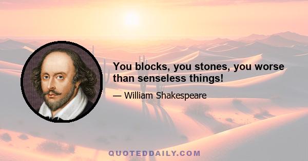 You blocks, you stones, you worse than senseless things!