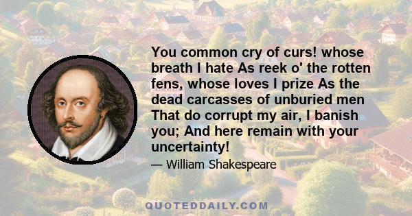 You common cry of curs! whose breath I hate As reek o' the rotten fens, whose loves I prize As the dead carcasses of unburied men That do corrupt my air, I banish you; And here remain with your uncertainty!