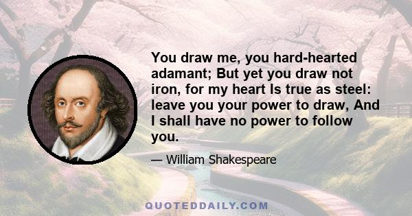 You draw me, you hard-hearted adamant; But yet you draw not iron, for my heart Is true as steel: leave you your power to draw, And I shall have no power to follow you.