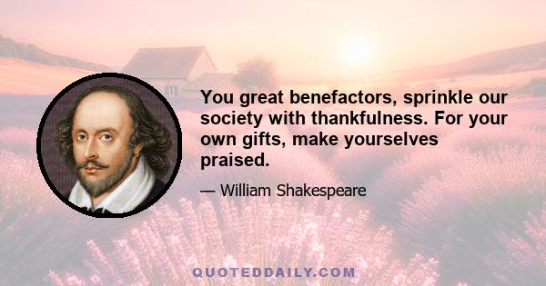 You great benefactors, sprinkle our society with thankfulness. For your own gifts, make yourselves praised.