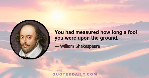 You had measured how long a fool you were upon the ground.