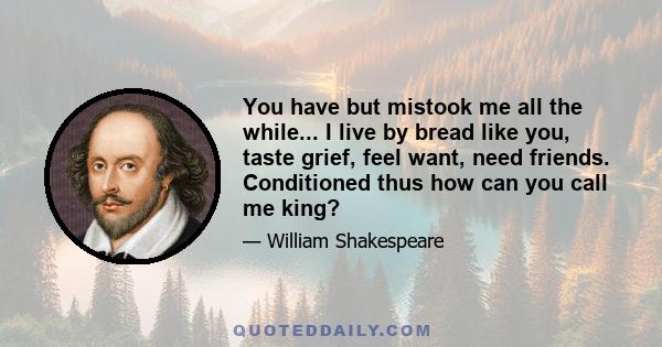 You have but mistook me all the while... I live by bread like you, taste grief, feel want, need friends. Conditioned thus how can you call me king?