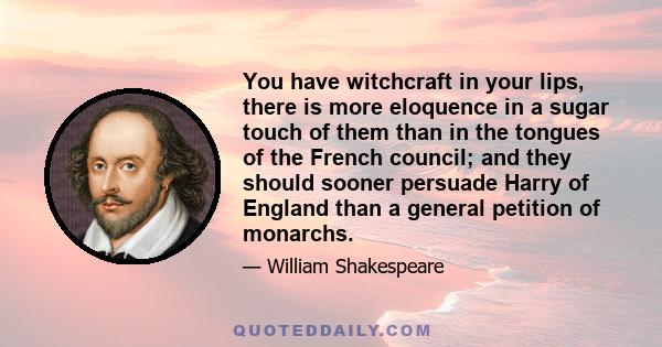 You have witchcraft in your lips, there is more eloquence in a sugar touch of them than in the tongues of the French council; and they should sooner persuade Harry of England than a general petition of monarchs.