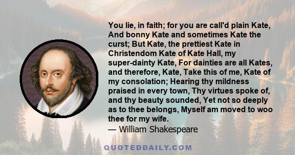 You lie, in faith; for you are call'd plain Kate, And bonny Kate and sometimes Kate the curst; But Kate, the prettiest Kate in Christendom Kate of Kate Hall, my super-dainty Kate, For dainties are all Kates, and