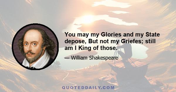 You may my Glories and my State depose, But not my Griefes; still am I King of those.